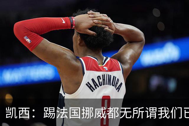 凯西：踢法国挪威都无所谓我们已创造历史 加盟尤文？签我很划算